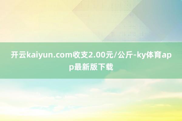 开云kaiyun.com收支2.00元/公斤-ky体育app最新版下载