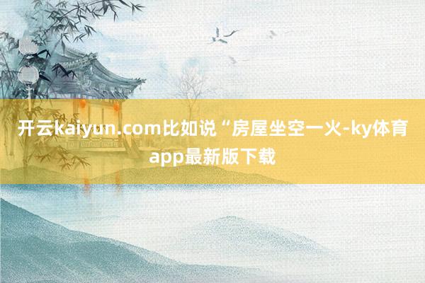 开云kaiyun.com比如说“房屋坐空一火-ky体育app最新版下载