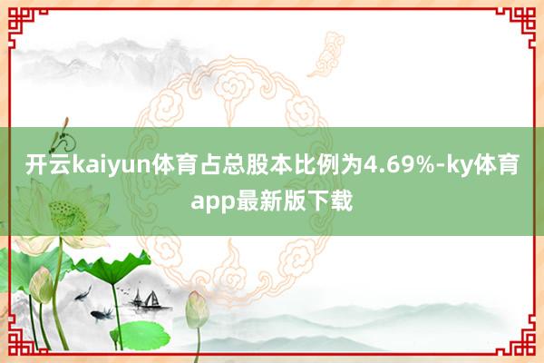 开云kaiyun体育占总股本比例为4.69%-ky体育app最新版下载