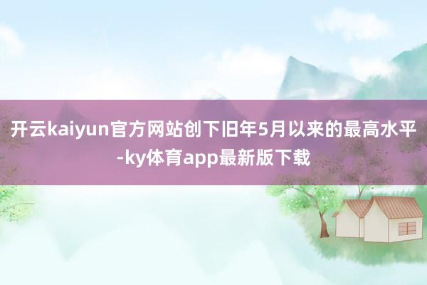 开云kaiyun官方网站创下旧年5月以来的最高水平-ky体育app最新版下载