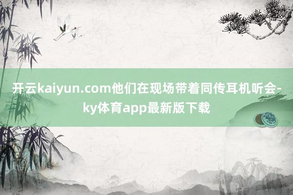 开云kaiyun.com他们在现场带着同传耳机听会-ky体育app最新版下载