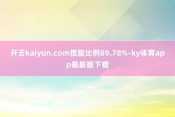 开云kaiyun.com捏股比例89.78%-ky体育app最新版下载