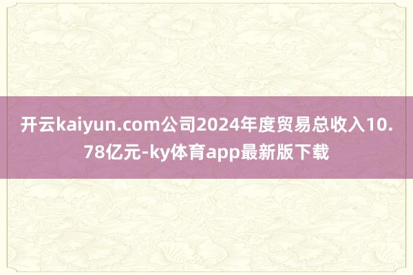 开云kaiyun.com公司2024年度贸易总收入10.78亿元-ky体育app最新版下载