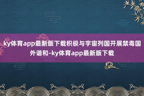 ky体育app最新版下载积极与宇宙列国开展禁毒国外谐和-ky体育app最新版下载