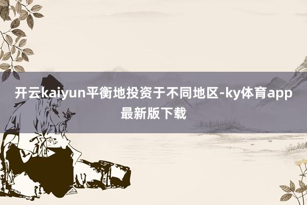 开云kaiyun平衡地投资于不同地区-ky体育app最新版下载