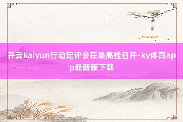 开云kaiyun行动定评会在最高检召开-ky体育app最新版下载