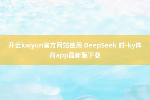 开云kaiyun官方网站使用 DeepSeek 时-ky体育app最新版下载