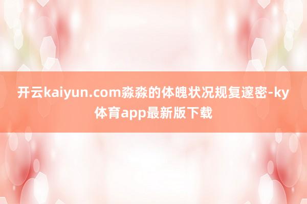 开云kaiyun.com淼淼的体魄状况规复邃密-ky体育app最新版下载