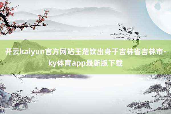 开云kaiyun官方网站王楚钦出身于吉林省吉林市-ky体育app最新版下载