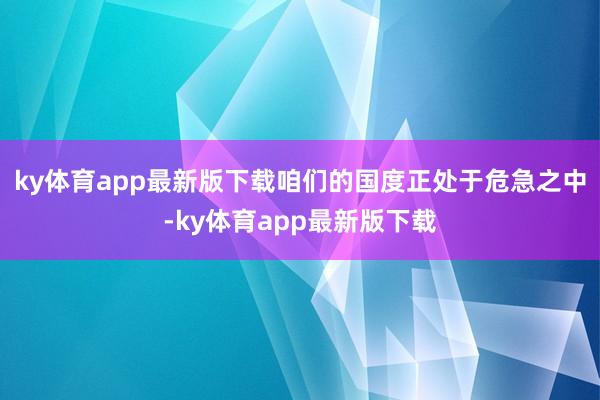 ky体育app最新版下载咱们的国度正处于危急之中-ky体育app最新版下载