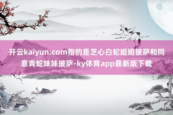 开云kaiyun.com指的是芝心白蛇姐姐披萨和同意青蛇妹妹披萨-ky体育app最新版下载