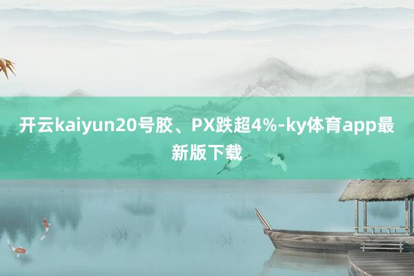 开云kaiyun20号胶、PX跌超4%-ky体育app最新版下载
