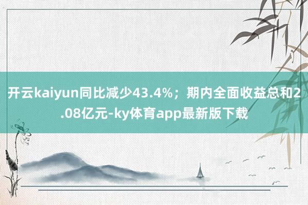 开云kaiyun同比减少43.4%；期内全面收益总和2.08亿元-ky体育app最新版下载