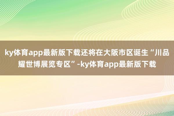 ky体育app最新版下载还将在大阪市区诞生“川品耀世博展览专区”-ky体育app最新版下载
