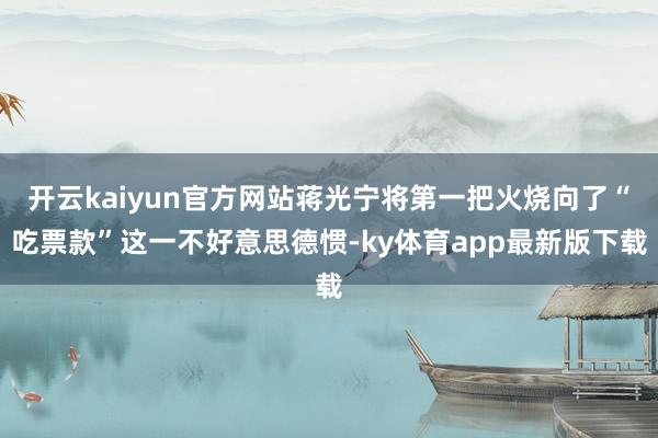 开云kaiyun官方网站蒋光宁将第一把火烧向了“吃票款”这一不好意思德惯-ky体育app最新版下载