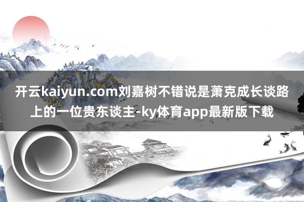 开云kaiyun.com刘嘉树不错说是萧克成长谈路上的一位贵东谈主-ky体育app最新版下载
