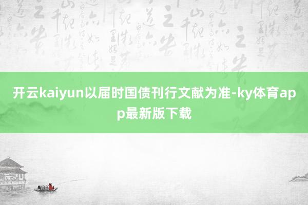 开云kaiyun以届时国债刊行文献为准-ky体育app最新版下载