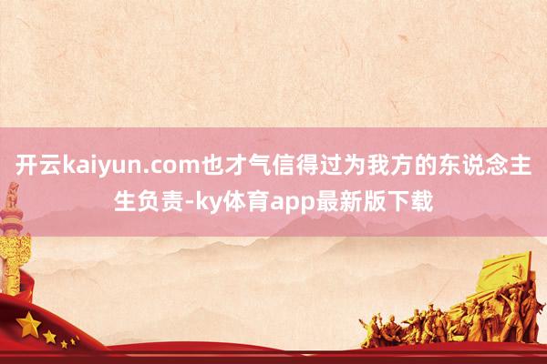开云kaiyun.com也才气信得过为我方的东说念主生负责-ky体育app最新版下载