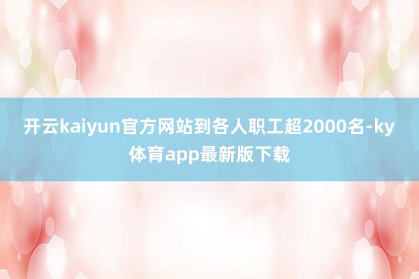 开云kaiyun官方网站到各人职工超2000名-ky体育app最新版下载