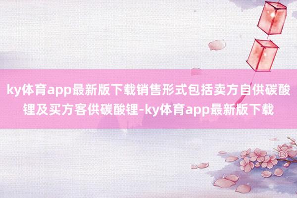 ky体育app最新版下载销售形式包括卖方自供碳酸锂及买方客供碳酸锂-ky体育app最新版下载