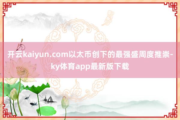 开云kaiyun.com以太币创下的最强盛周度推崇-ky体育app最新版下载
