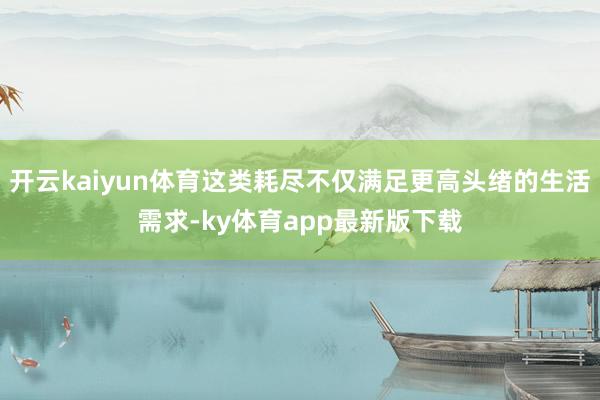 开云kaiyun体育这类耗尽不仅满足更高头绪的生活需求-ky体育app最新版下载