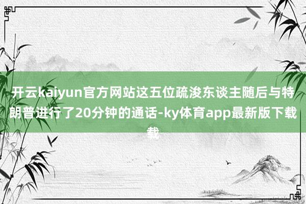 开云kaiyun官方网站这五位疏浚东谈主随后与特朗普进行了20分钟的通话-ky体育app最新版下载