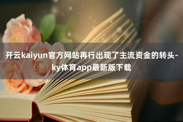 开云kaiyun官方网站再行出现了主流资金的转头-ky体育app最新版下载